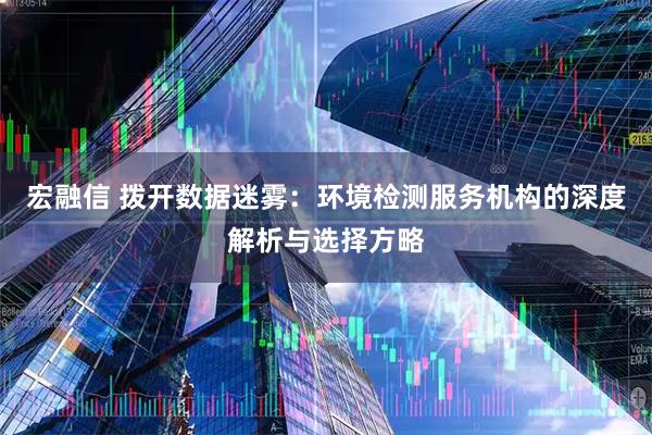 宏融信 拨开数据迷雾：环境检测服务机构的深度解析与选择方略